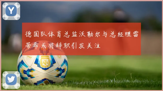 德国队体育总监沃勒尔与总经理雷蒂希或将辞职引发关注