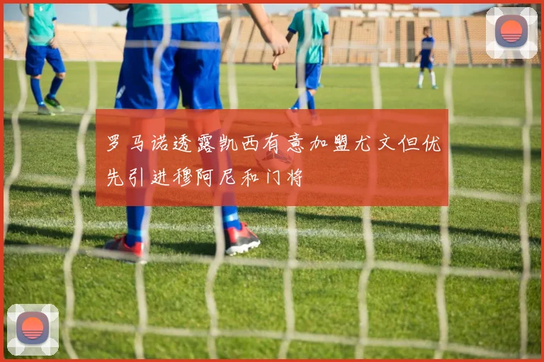 罗马诺透露凯西有意加盟尤文但优先引进穆阿尼和门将