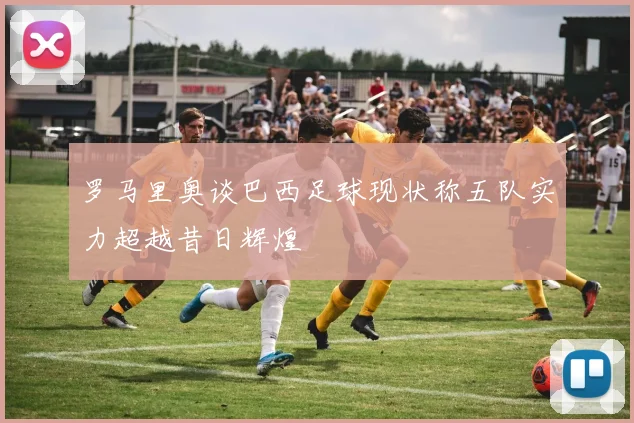 罗马里奥谈巴西足球现状称五队实力超越昔日辉煌