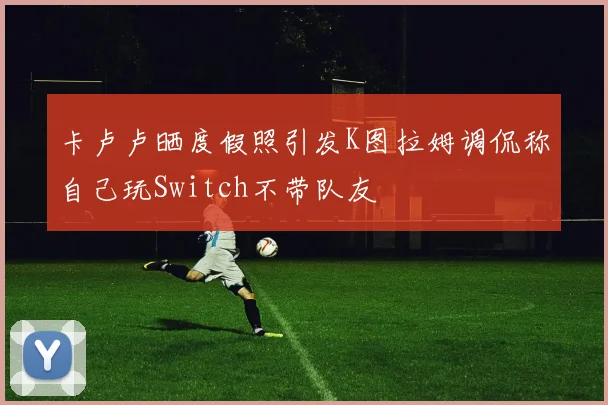 卡卢卢晒度假照引发K图拉姆调侃称自己玩Switch不带队友