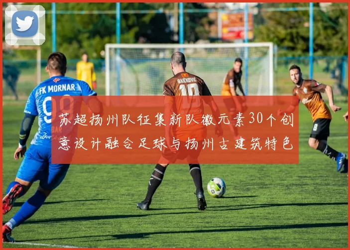苏超扬州队征集新队徽元素30个创意设计融合足球与扬州古建筑特色