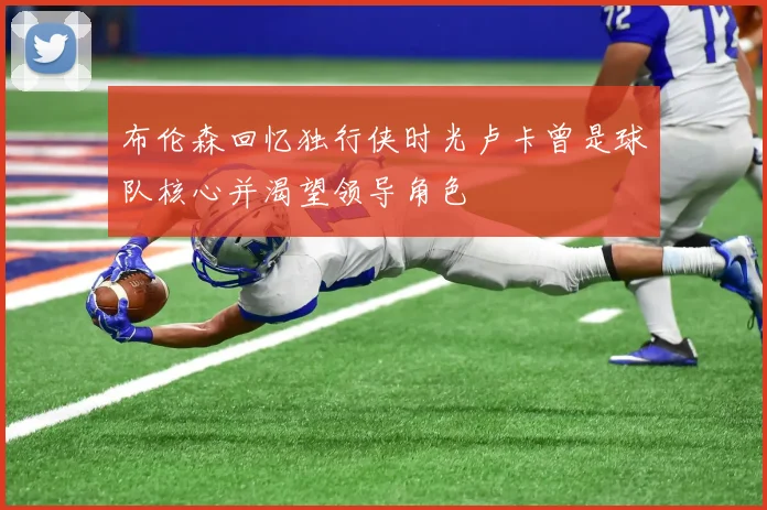 布伦森回忆独行侠时光卢卡曾是球队核心并渴望领导角色
