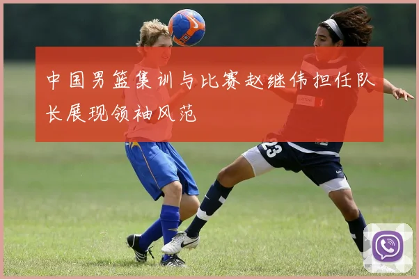 中国男篮集训与比赛赵继伟担任队长展现领袖风范