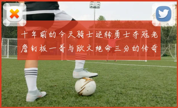 十年前的今天骑士逆转勇士夺冠老詹钉板一哥与欧文绝命三分的传奇时刻