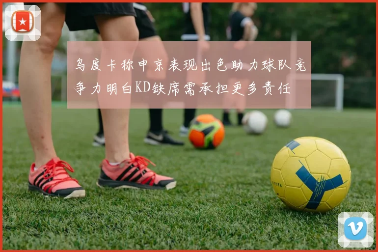 乌度卡称申京表现出色助力球队竞争力明白KD缺席需承担更多责任