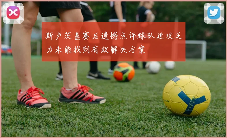斯卢茨基赛后遗憾点评球队进攻乏力未能找到有效解决方案