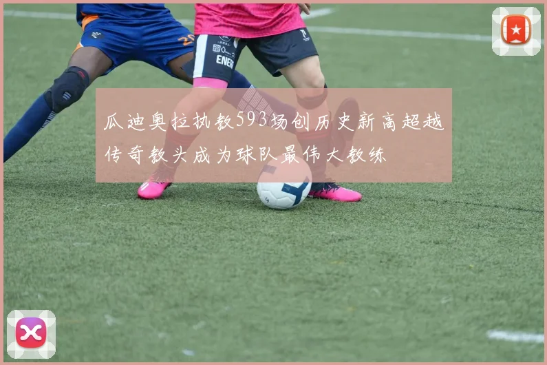 瓜迪奥拉执教593场创历史新高超越传奇教头成为球队最伟大教练