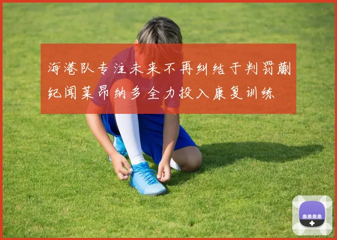 海港队专注未来不再纠结于判罚蒯纪闻莱昂纳多全力投入康复训练
