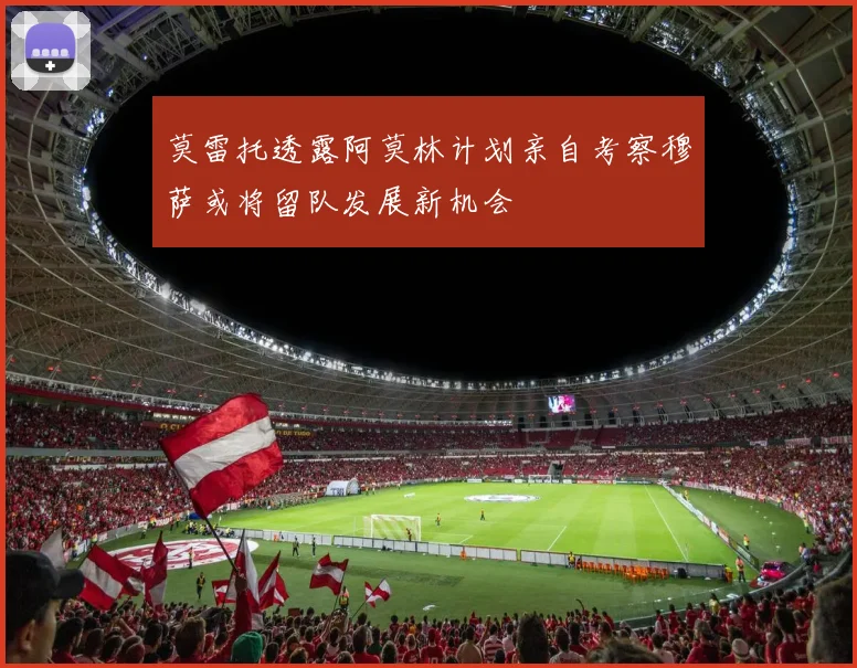 莫雷托透露阿莫林计划亲自考察穆萨或将留队发展新机会