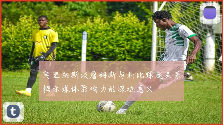 阿里纳斯谈詹姆斯与科比球迷关系揭示媒体影响力的深远意义