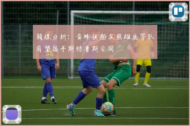 骑媒分析：黄蜂快船灰熊雄鹿等队有望接手斯特鲁斯合同