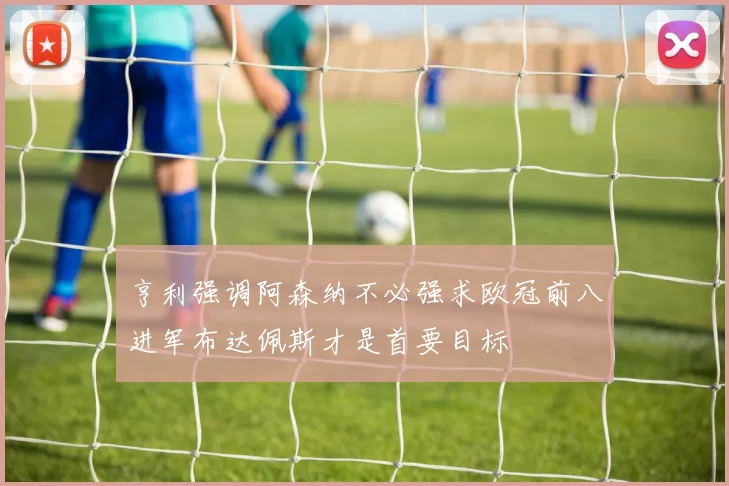 亨利强调阿森纳不必强求欧冠前八进军布达佩斯才是首要目标