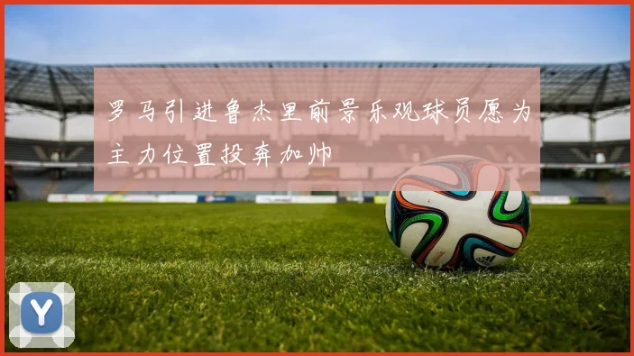 罗马引进鲁杰里前景乐观球员愿为主力位置投奔加帅