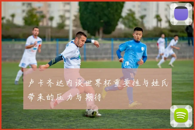 卢卡齐达内谈世界杯重要性与姓氏带来的压力与期待