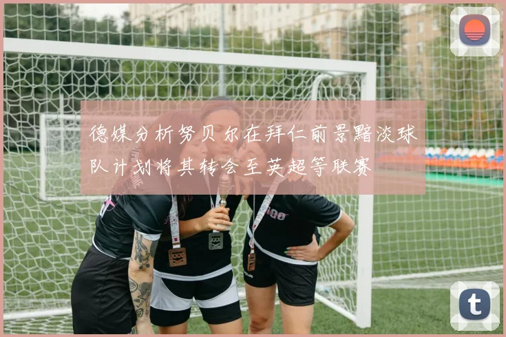 德媒分析努贝尔在拜仁前景黯淡球队计划将其转会至英超等联赛