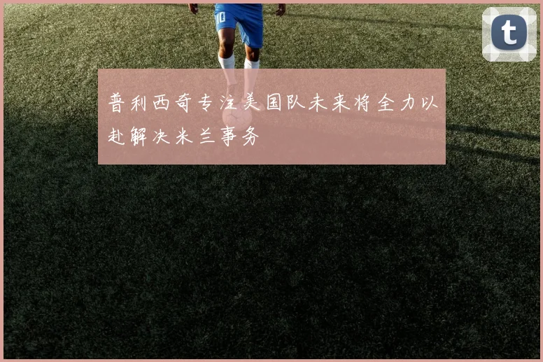 普利西奇专注美国队未来将全力以赴解决米兰事务