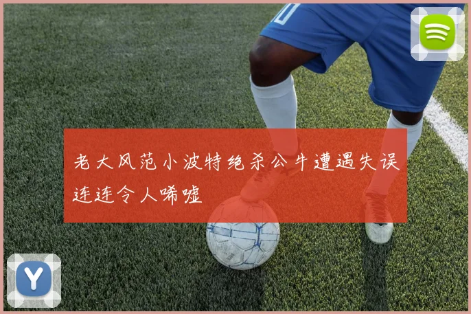 老大风范小波特绝杀公牛遭遇失误连连令人唏嘘