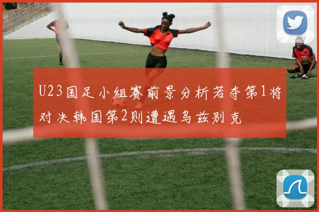 U23国足小组赛前景分析若夺第1将对决韩国第2则遭遇乌兹别克