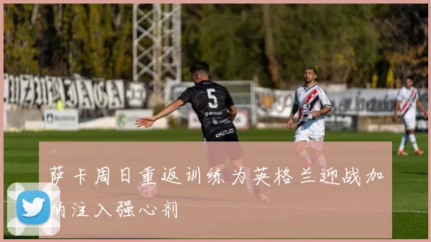 萨卡周日重返训练为英格兰迎战加纳注入强心剂