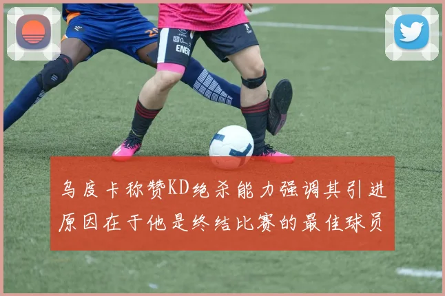 乌度卡称赞KD绝杀能力强调其引进原因在于他是终结比赛的最佳球员
