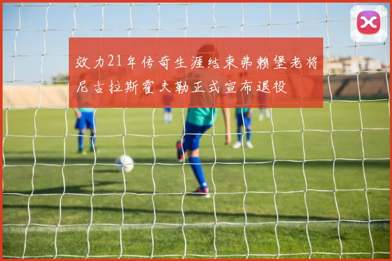 效力21年传奇生涯结束弗赖堡老将尼古拉斯霍夫勒正式宣布退役